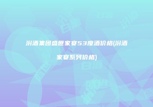 汾酒集团盛世家宴53度酒价格(汾酒家宴系列价格)