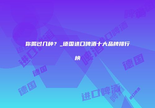 你喝过几种？_德国进口啤酒十大品牌排行榜