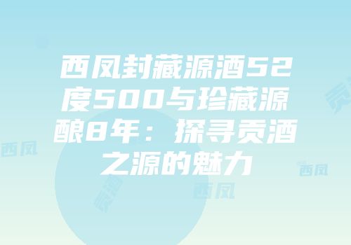 西凤封藏源酒52度500与珍藏源酿8年：探寻贡酒之源的魅力