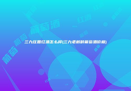 三九庄园红酒怎么样(三九老树龄葡萄酒价格)