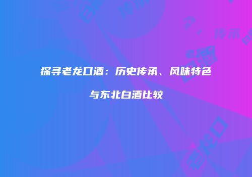 探寻老龙口酒：历史传承、风味特色与东北白酒比较