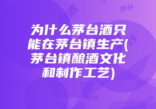 为什么茅台酒只能在茅台镇生产(茅台镇酿酒文化和制作工艺)