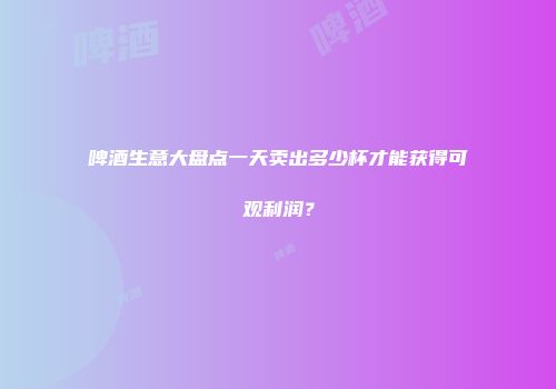 啤酒生意大盘点一天卖出多少杯才能获得可观利润？