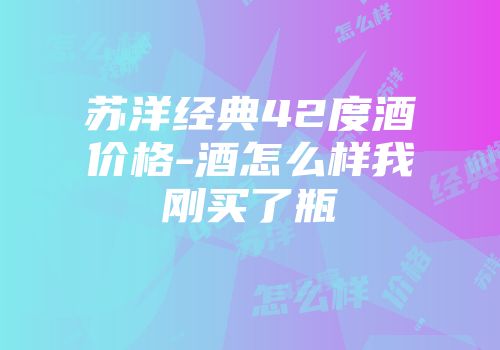 苏洋经典42度酒价格-酒怎么样我刚买了瓶