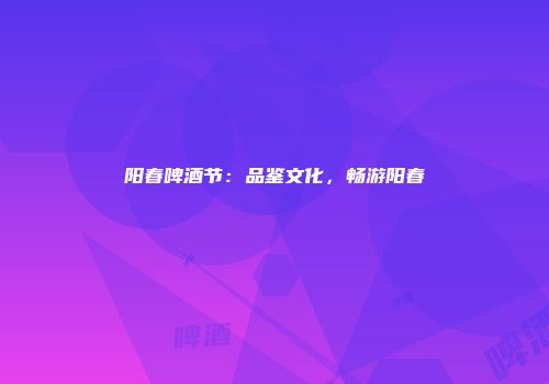 阳春啤酒节：品鉴文化，畅游阳春