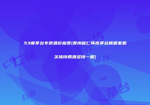 53度茅台专供酒价格表(贵州省仁怀市茅台镇国家机关接待用酒多钱一瓶)