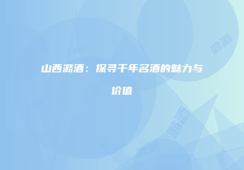 山西潞酒：探寻千年名酒的魅力与价值