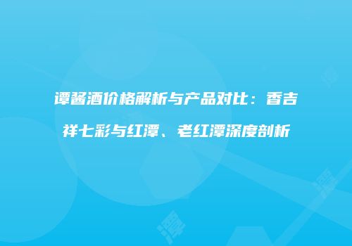 谭酱酒价格解析与产品对比：香吉祥七彩与红潭、老红潭深度剖析