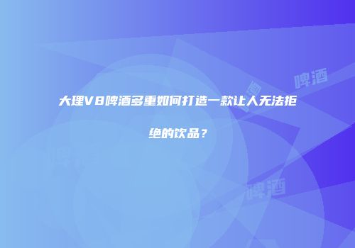 大理V8啤酒多重如何打造一款让人无法拒绝的饮品？