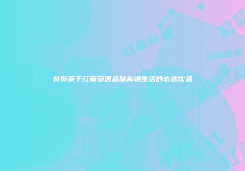 特斯莱干红葡萄酒品味高端生活的必选饮品