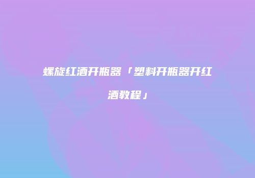 螺旋红酒开瓶器「塑料开瓶器开红酒教程」
