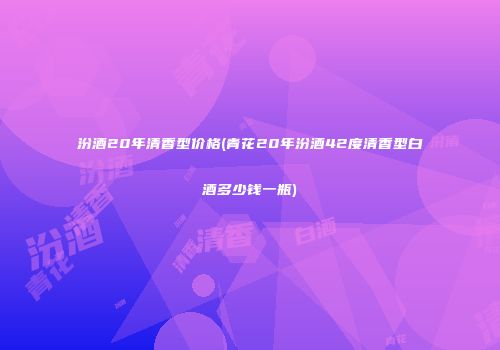 汾酒20年清香型价格(青花20年汾酒42度清香型白酒多少钱一瓶)