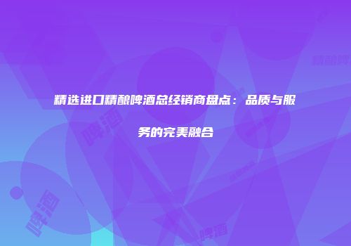 精选进口精酿啤酒总经销商盘点：品质与服务的完美融合