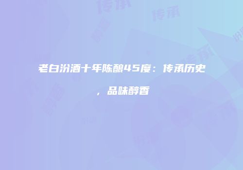 老白汾酒十年陈酿45度：传承历史，品味醇香
