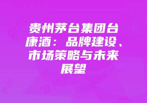 贵州茅台集团台康酒：品牌建设、市场策略与未来展望