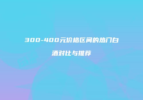300-400元价格区间的热门白酒对比与推荐