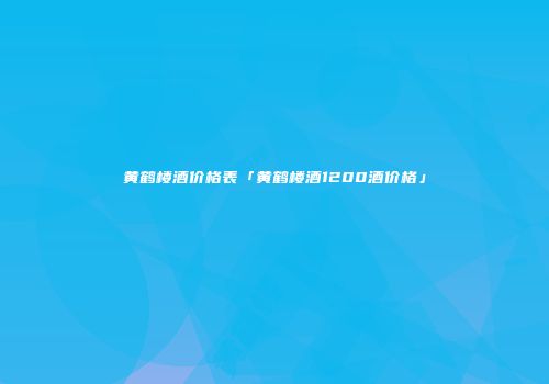 黄鹤楼酒价格表「黄鹤楼酒1200酒价格」