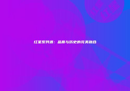 红星系列酒：品质与历史的完美融合