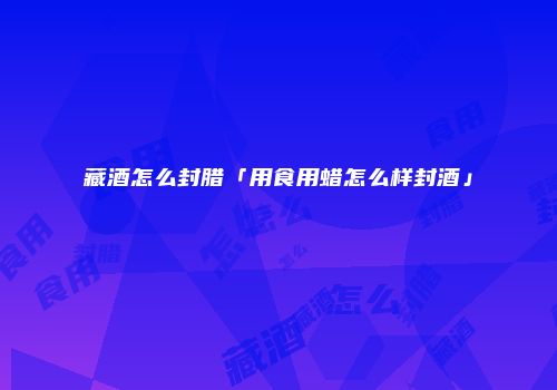 藏酒怎么封腊「用食用蜡怎么样封酒」