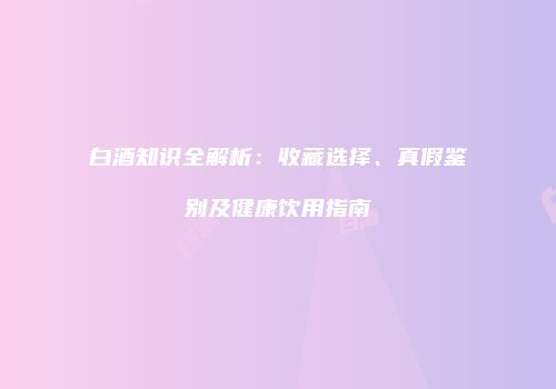 白酒知识全解析：收藏选择、真假鉴别及健康饮用指南