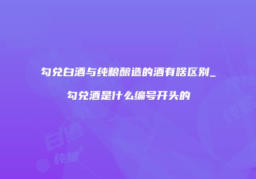 勾兑白酒与纯粮酿造的酒有啥区别_勾兑酒是什么编号开头的