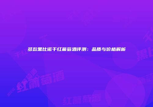 多款黑比诺干红葡萄酒评测：品质与价格解析