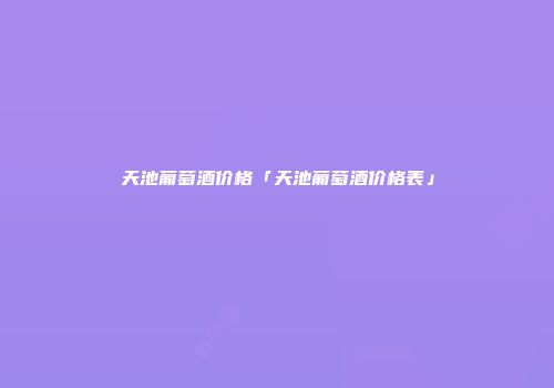 天池葡萄酒价格「天池葡萄酒价格表」