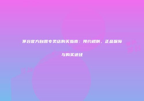 茅台官方自营专卖店购买指南：预约规则、正品保障与购买途径