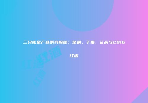三只松鼠产品系列探秘：坚果、干果、花茶与2016红酒
