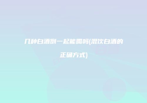 几种白酒倒一起能喝吗(混饮白酒的正确方式)