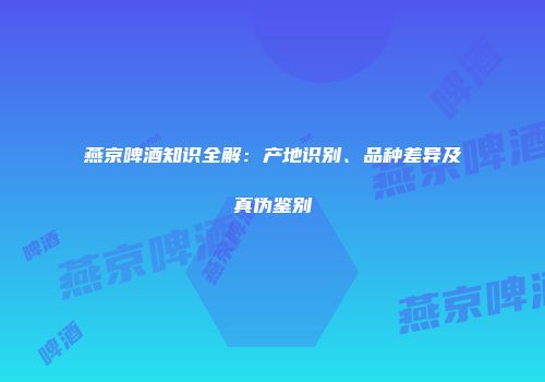 燕京啤酒知识全解：产地识别、品种差异及真伪鉴别