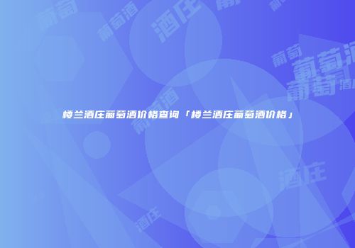 楼兰酒庄葡萄酒价格查询「楼兰酒庄葡萄酒价格」