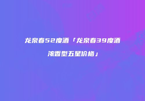龙泉春52度酒「龙泉春39度酒浓香型五星价格」