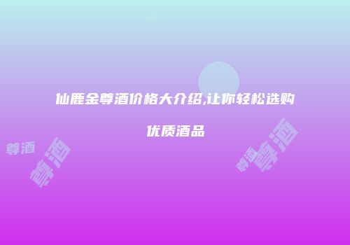 仙鹿金尊酒价格大介绍,让你轻松选购优质酒品