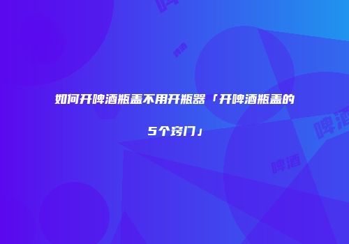 如何开啤酒瓶盖不用开瓶器「开啤酒瓶盖的5个窍门」