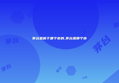 茅台是属于哪个市的,茅台酒那个市
