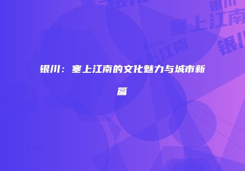 银川：塞上江南的文化魅力与城市新篇