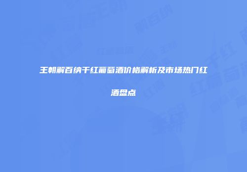 王朝解百纳干红葡萄酒价格解析及市场热门红酒盘点