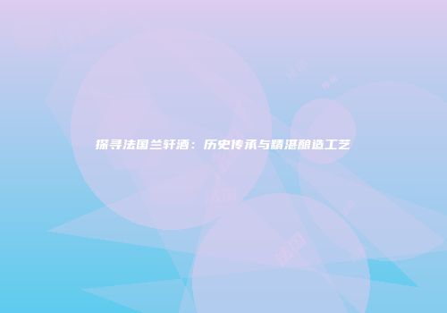 探寻法国兰轩酒：历史传承与精湛酿造工艺