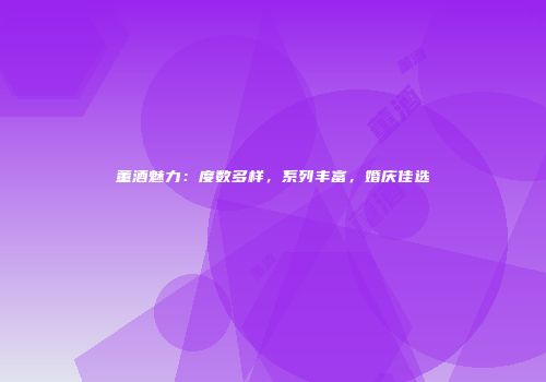 董酒魅力：度数多样，系列丰富，婚庆佳选