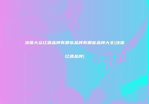 法国大众红酒品牌有哪些品牌有哪些品牌大全(法国红酒品牌)