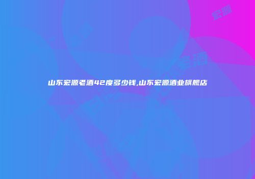 山东宏源老酒42度多少钱,山东宏源酒业旗舰店