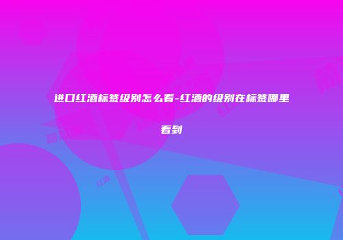 进口红酒标签级别怎么看-红酒的级别在标签哪里看到