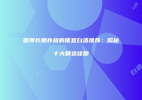 值得长期存放的便宜白酒推荐：揭秘十大精选佳酿