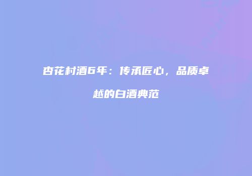杏花村酒6年：传承匠心，品质卓越的白酒典范