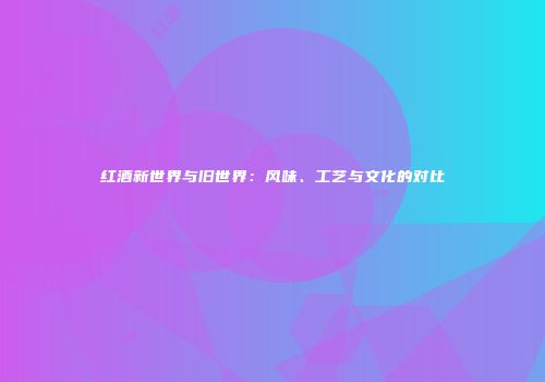 红酒新世界与旧世界：风味、工艺与文化的对比