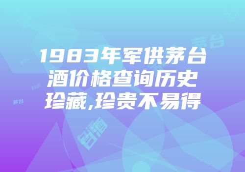 1983年军供茅台酒价格查询历史珍藏,珍贵不易得