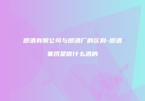 郎酒有限公司与郎酒厂的区别-郎酒集团是做什么酒的