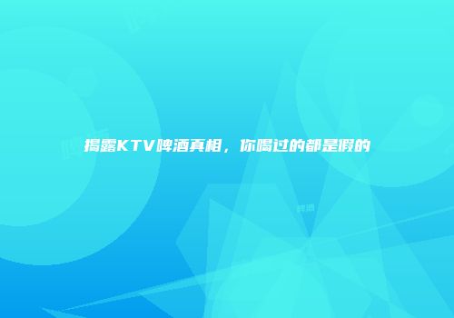 揭露KTV啤酒真相，你喝过的都是假的