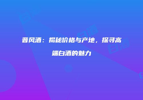 晋风酒：揭秘价格与产地，探寻高端白酒的魅力